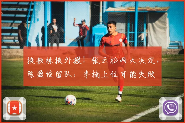 换教练换外援！张云松两大决定，陈盈俊留队，李楠上位可能失败