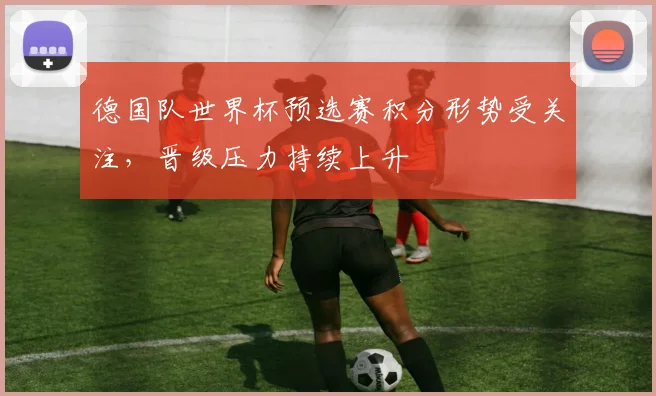 德国队世界杯预选赛积分形势受关注，晋级压力持续上升