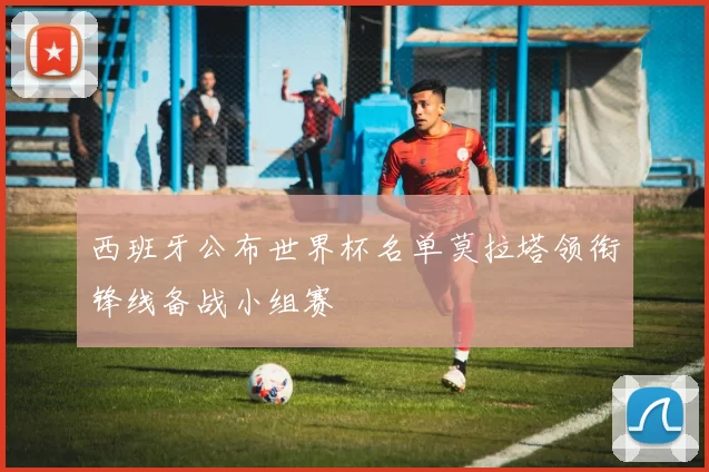 西班牙公布世界杯名单莫拉塔领衔锋线备战小组赛