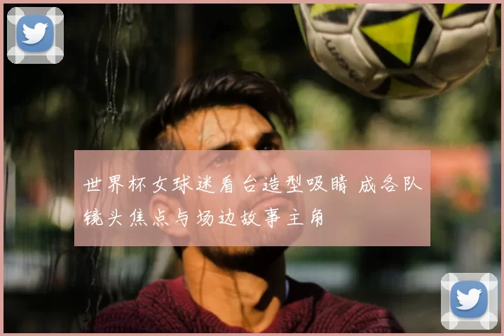 世界杯女球迷看台造型吸睛 成各队镜头焦点与场边故事主角