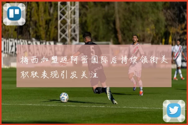 梅西加盟迈阿密国际后持续领衔美职联表现引发关注