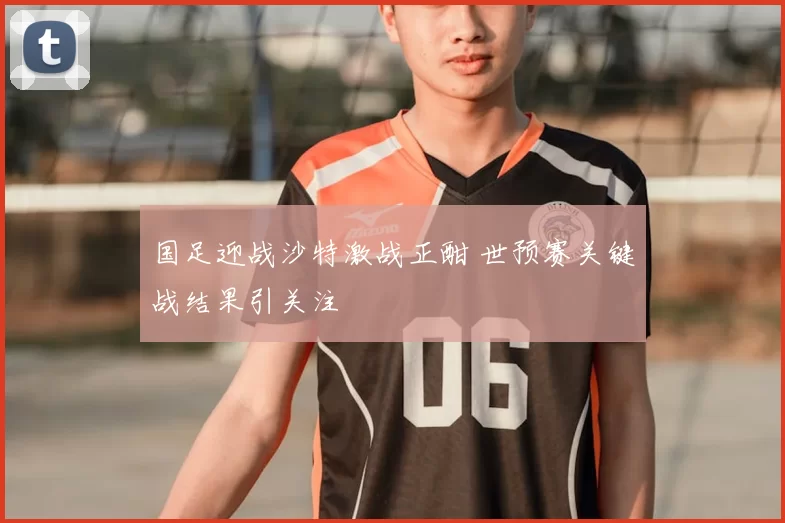 国足迎战沙特激战正酣 世预赛关键战结果引关注