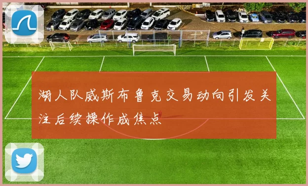 湖人队威斯布鲁克交易动向引发关注后续操作成焦点