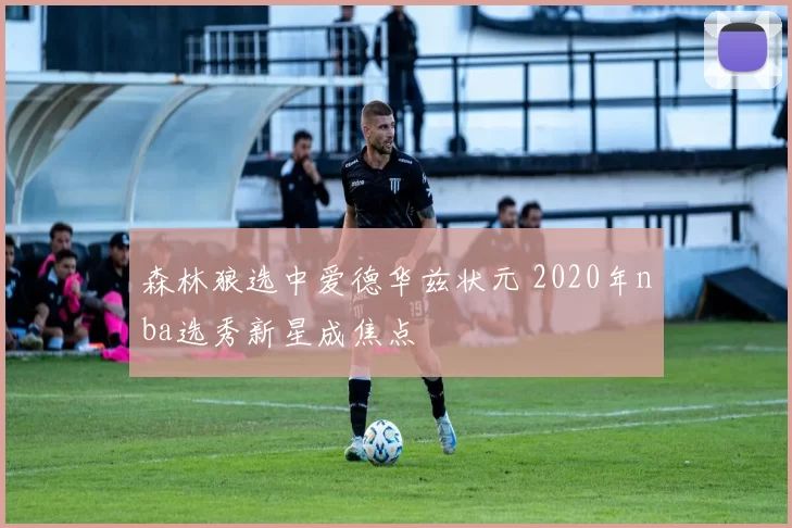 森林狼选中爱德华兹状元 2020年nba选秀新星成焦点