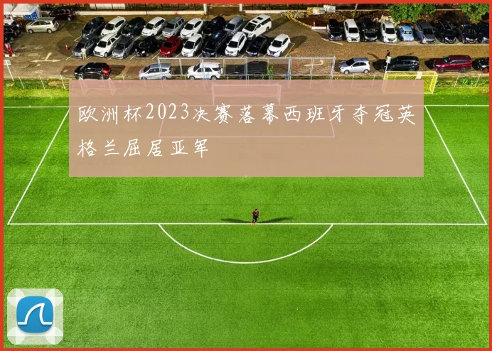 欧洲杯2023决赛落幕西班牙夺冠英格兰屈居亚军