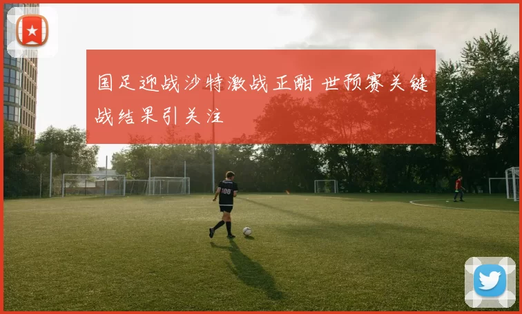 国足迎战沙特激战正酣 世预赛关键战结果引关注
