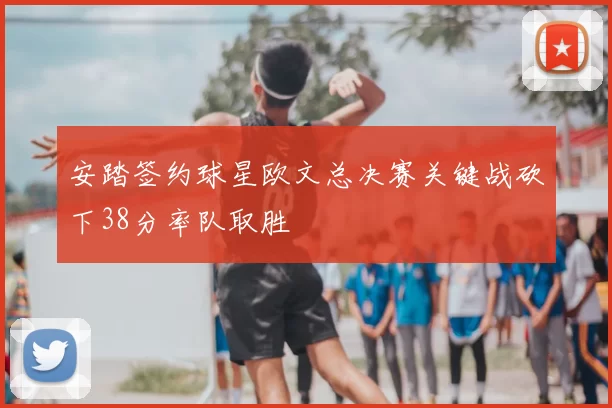 安踏签约球星欧文总决赛关键战砍下38分率队取胜