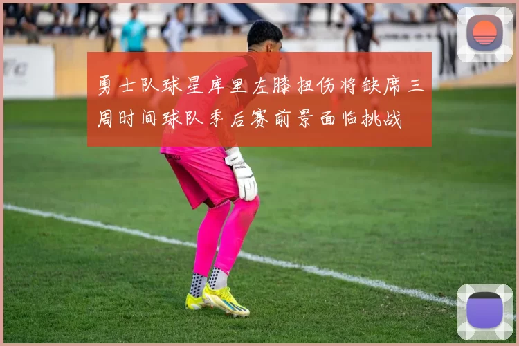 勇士队球星库里左膝扭伤将缺席三周时间球队季后赛前景面临挑战