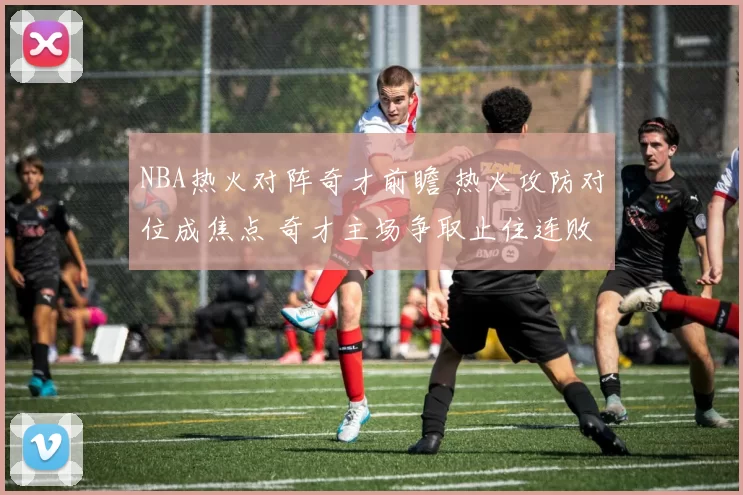 NBA热火对阵奇才前瞻 热火攻防对位成焦点 奇才主场争取止住连败