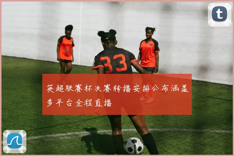 英超联赛杯决赛转播安排公布涵盖多平台全程直播