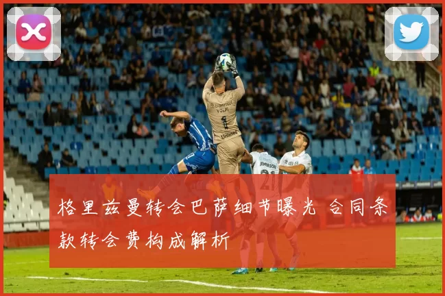 格里兹曼转会巴萨细节曝光 合同条款转会费构成解析