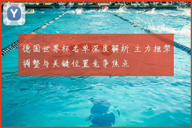 德国世界杯名单深度解析 主力框架调整与关键位置竞争焦点