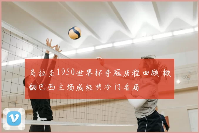 乌拉圭1950世界杯夺冠历程回顾 掀翻巴西主场成经典冷门名局