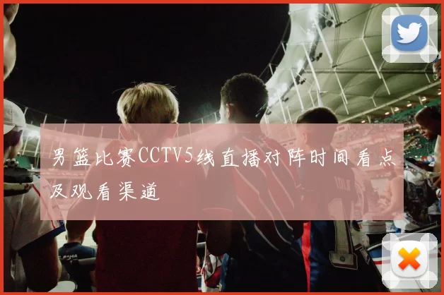 男篮比赛CCTV5线直播对阵时间看点及观看渠道