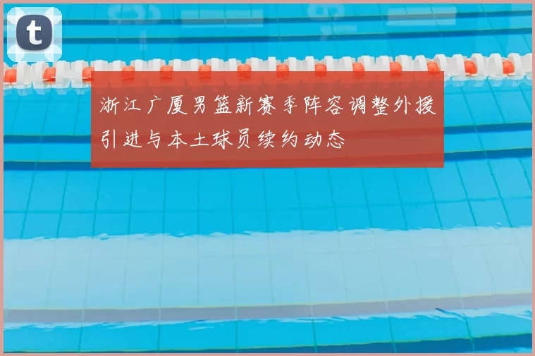 浙江广厦男篮新赛季阵容调整外援引进与本土球员续约动态
