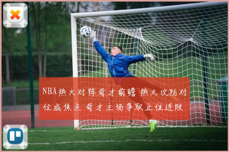 NBA热火对阵奇才前瞻 热火攻防对位成焦点 奇才主场争取止住连败
