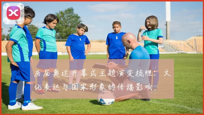 历届奥运开幕式主题演变梳理：文化表达与国家形象的传播影响
