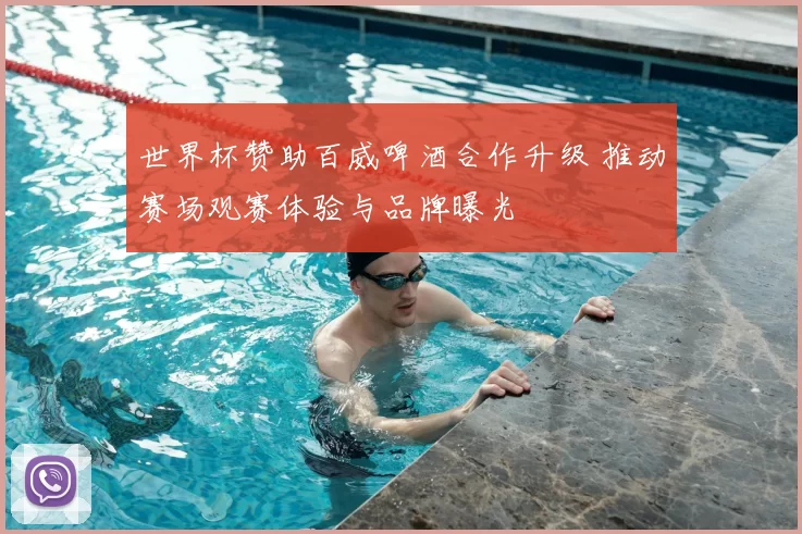 世界杯赞助百威啤酒合作升级 推动赛场观赛体验与品牌曝光