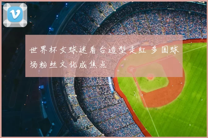 世界杯女球迷看台造型走红 多国球场粉丝文化成焦点