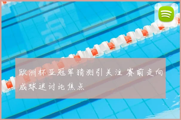 欧洲杯亚冠军猜测引关注 赛前走向成球迷讨论焦点
