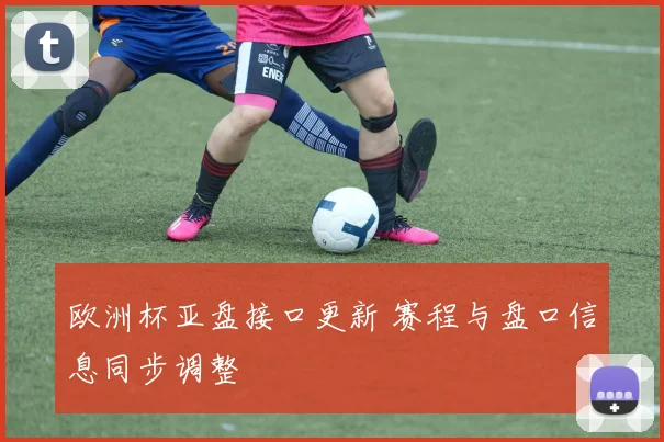 欧洲杯亚盘接口更新 赛程与盘口信息同步调整