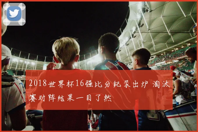2018世界杯16强比分纪录出炉 淘汰赛对阵结果一目了然