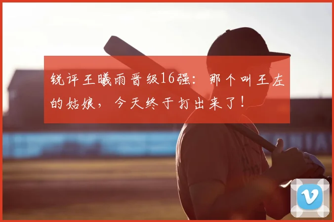 锐评王曦雨晋级16强：那个叫王左的姑娘，今天终于打出来了！
